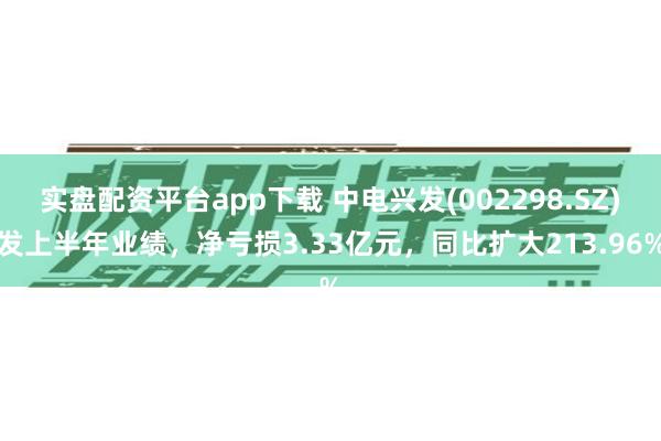 实盘配资平台app下载 中电兴发(002298.SZ)发上半年业绩，净亏损3.33亿元，同比扩大213.96%