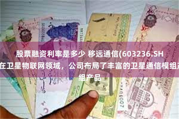 股票融资利率是多少 移远通信(603236.SH)：在卫星物联网领域，公司布局了丰富的卫星通信模组产品