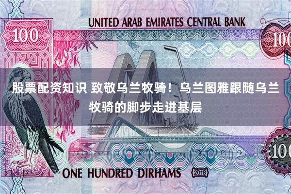 股票配资知识 致敬乌兰牧骑！乌兰图雅跟随乌兰牧骑的脚步走进基层