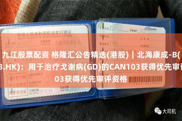 九江股票配资 格隆汇公告精选(港股)︱北海康成-B(01228.HK)：用于治疗戈谢病(GD)的CAN103获得优先审评资格