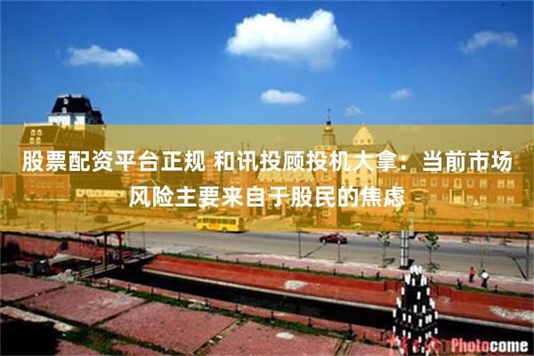 股票配资平台正规 和讯投顾投机大拿：当前市场风险主要来自于股民的焦虑