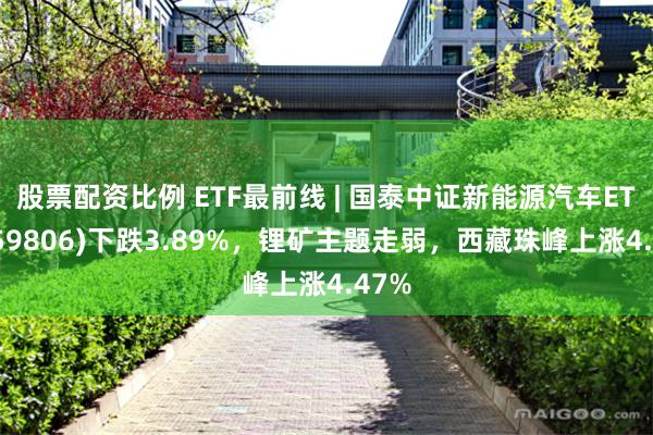 股票配资比例 ETF最前线 | 国泰中证新能源汽车ETF(159806)下跌3.89%，锂矿主题走弱，西藏珠峰上涨4.47%