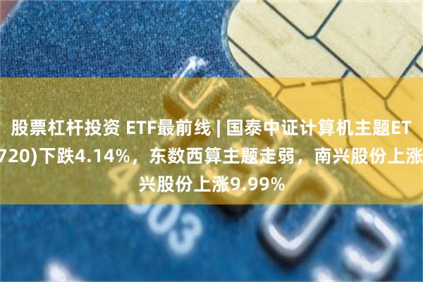股票杠杆投资 ETF最前线 | 国泰中证计算机主题ETF(512720)下跌4.14%，东数西算主题走弱，南兴股份上涨9.99%