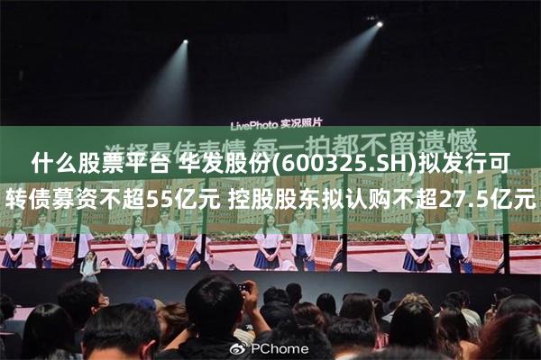 什么股票平台 华发股份(600325.SH)拟发行可转债募资不超55亿元 控股股东拟认购不超27.5亿元