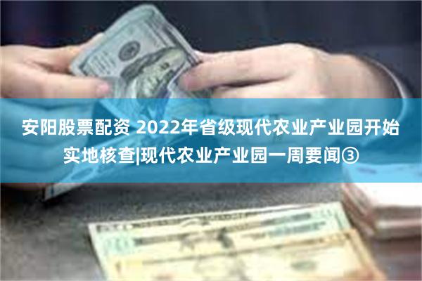 安阳股票配资 2022年省级现代农业产业园开始实地核查|现代农业产业园一周要闻③