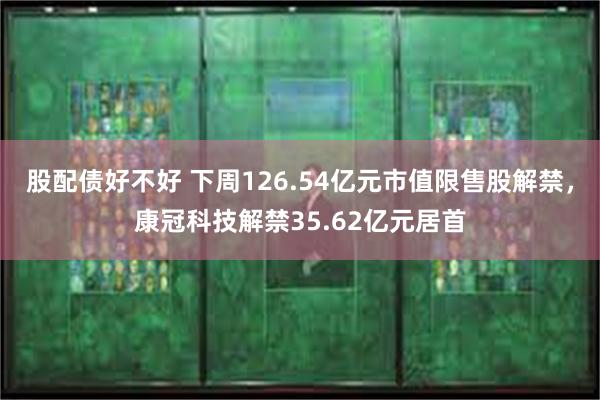 股配债好不好 下周126.54亿元市值限售股解禁，康冠科技解禁35.62亿元居首