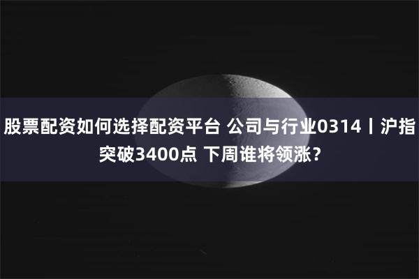 股票配资如何选择配资平台 公司与行业0314丨沪指突破3400点 下周谁将领涨？