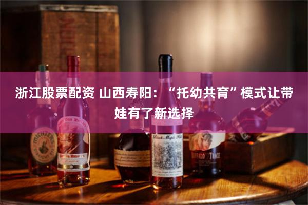 浙江股票配资 山西寿阳：“托幼共育”模式让带娃有了新选择
