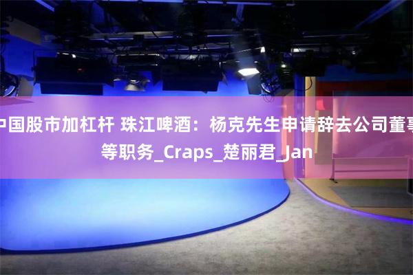 中国股市加杠杆 珠江啤酒：杨克先生申请辞去公司董事等职务_Craps_楚丽君_Jan