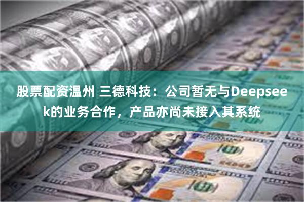 股票配资温州 三德科技：公司暂无与Deepseek的业务合作，产品亦尚未接入其系统