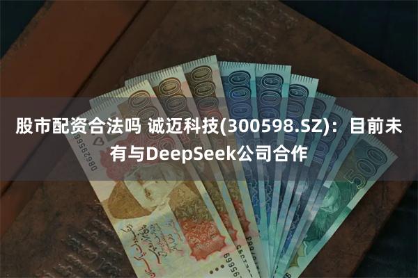 股市配资合法吗 诚迈科技(300598.SZ)：目前未有与DeepSeek公司合作