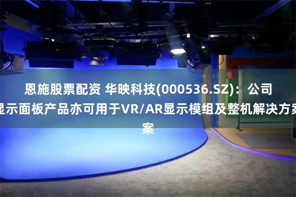 恩施股票配资 华映科技(000536.SZ)：公司显示面板产品亦可用于VR/AR显示模组及整机解决方案
