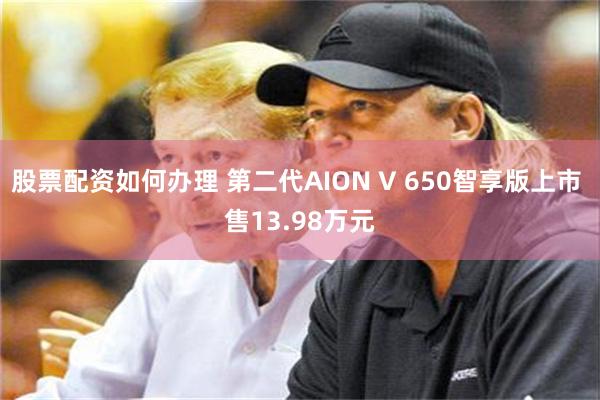 股票配资如何办理 第二代AION V 650智享版上市 售13.98万元
