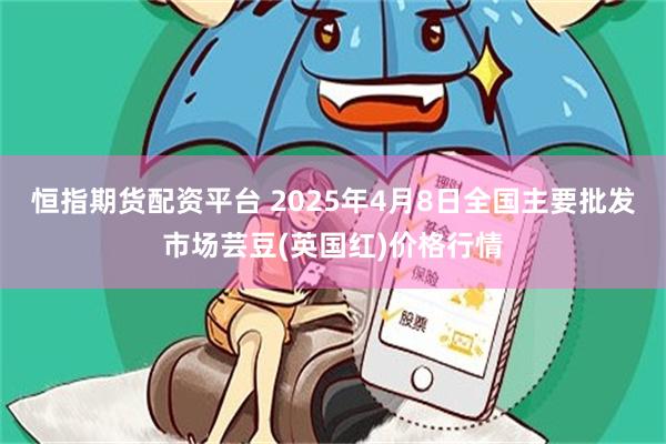 恒指期货配资平台 2025年4月8日全国主要批发市场芸豆(英国红)价格行情
