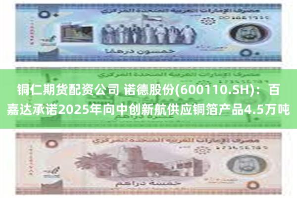 铜仁期货配资公司 诺德股份(600110.SH)：百嘉达承诺2025年向中创新航供应铜箔产品4.5万吨