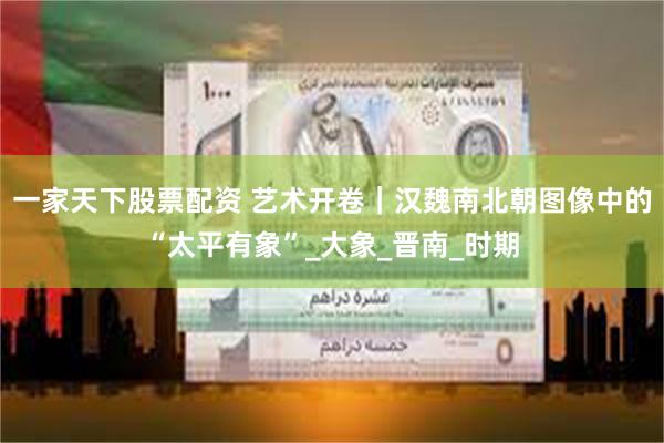 一家天下股票配资 艺术开卷｜汉魏南北朝图像中的“太平有象”_大象_晋南_时期