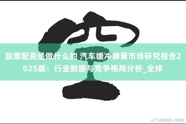 股票配资是做什么的 汽车缓冲弹簧市场研究报告2025版：行业数据与竞争格局分析_全球