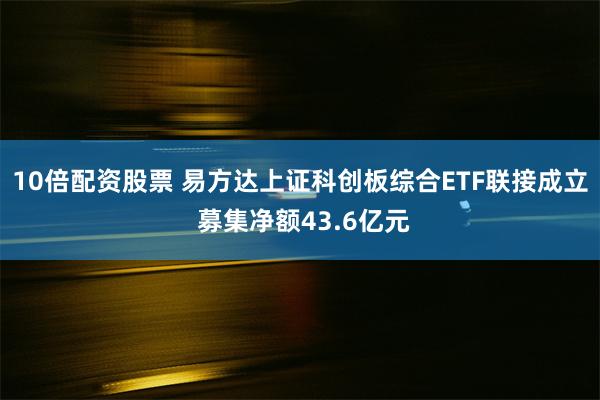 10倍配资股票 易方达上证科创板综合ETF联接成立 募集净额43.6亿元