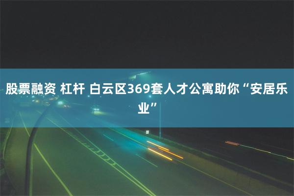 股票融资 杠杆 白云区369套人才公寓助你“安居乐业”
