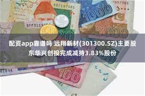 配资app靠谱吗 远翔新材(301300.SZ)主要股东华兴创投完成减持3.83%股份