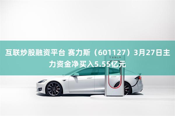 互联炒股融资平台 赛力斯（601127）3月27日主力资金净买入5.55亿元