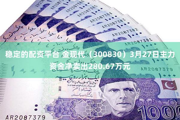 稳定的配资平台 金现代（300830）3月27日主力资金净卖出280.67万元