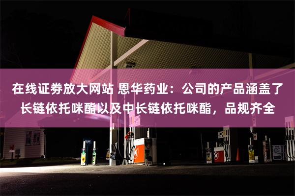 在线证劵放大网站 恩华药业：公司的产品涵盖了长链依托咪酯以及中长链依托咪酯，品规齐全