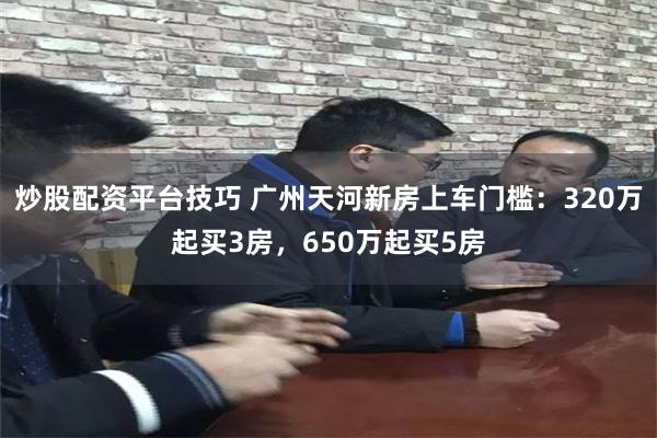 炒股配资平台技巧 广州天河新房上车门槛：320万起买3房，650万起买5房