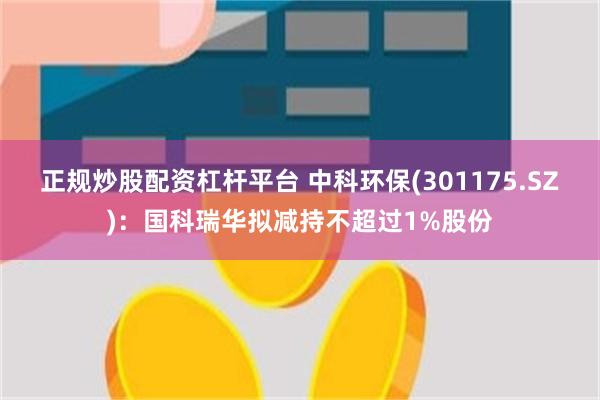 正规炒股配资杠杆平台 中科环保(301175.SZ)：国科瑞华拟减持不超过1%股份