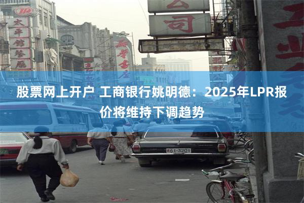 股票网上开户 工商银行姚明德：2025年LPR报价将维持下调趋势
