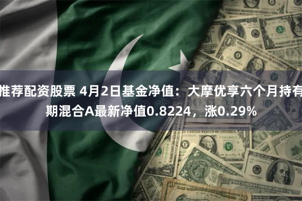 推荐配资股票 4月2日基金净值：大摩优享六个月持有期混合A最新净值0.8224，涨0.29%