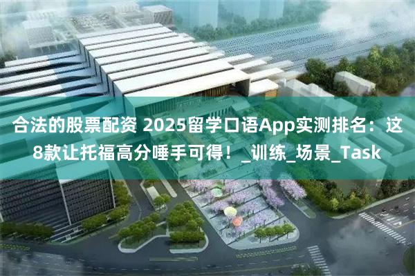 合法的股票配资 2025留学口语App实测排名：这8款让托福高分唾手可得！_训练_场景_Task