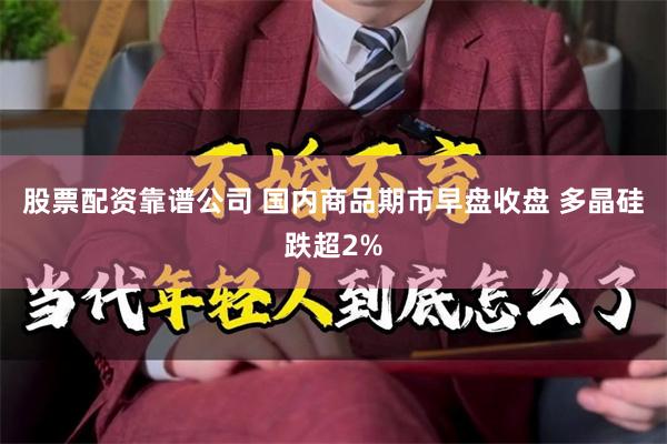 股票配资靠谱公司 国内商品期市早盘收盘 多晶硅跌超2%