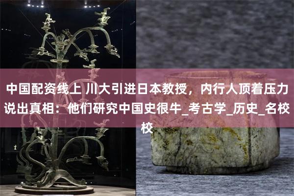 中国配资线上 川大引进日本教授，内行人顶着压力说出真相：他们研究中国史很牛_考古学_历史_名校