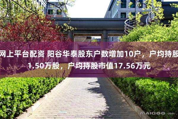 网上平台配资 阳谷华泰股东户数增加10户，户均持股1.50万股，户均持股市值17.56万元
