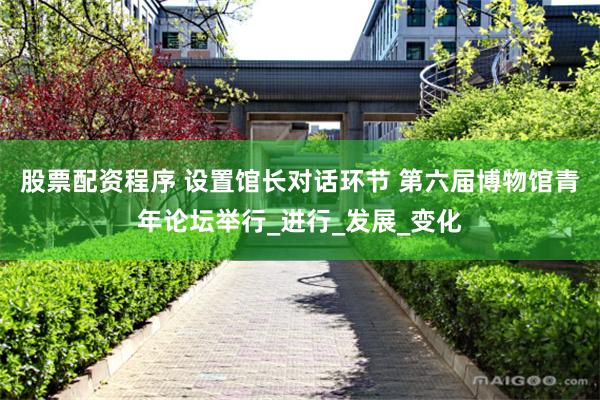股票配资程序 设置馆长对话环节 第六届博物馆青年论坛举行_进行_发展_变化