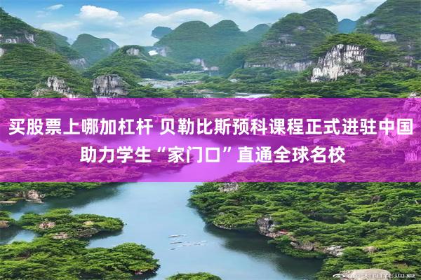 买股票上哪加杠杆 贝勒比斯预科课程正式进驻中国 助力学生“家门口”直通全球名校