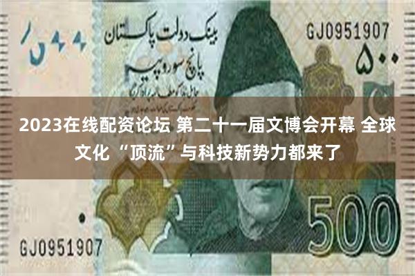2023在线配资论坛 第二十一届文博会开幕 全球文化 “顶流”与科技新势力都来了