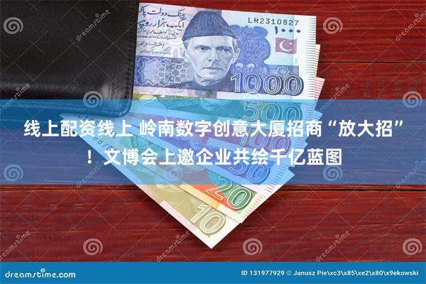 线上配资线上 岭南数字创意大厦招商“放大招”！文博会上邀企业共绘千亿蓝图