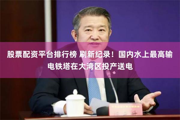 股票配资平台排行榜 刷新纪录！国内水上最高输电铁塔在大湾区投产送电