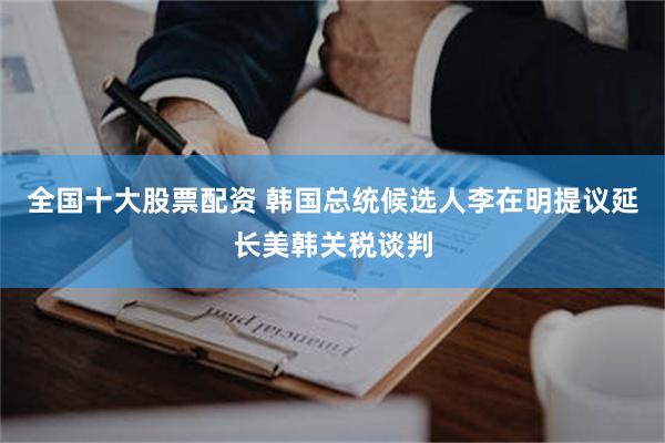 全国十大股票配资 韩国总统候选人李在明提议延长美韩关税谈判