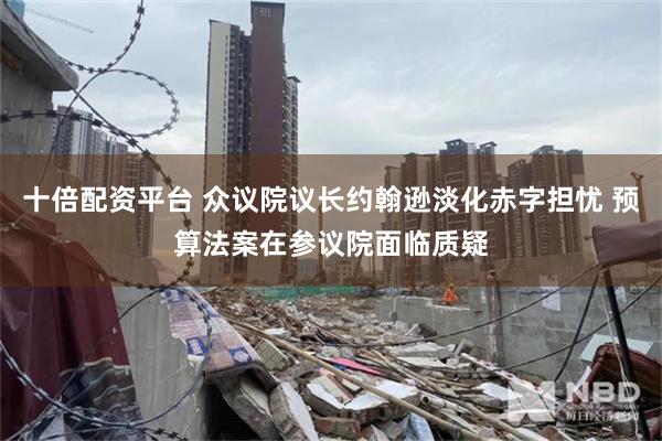 十倍配资平台 众议院议长约翰逊淡化赤字担忧 预算法案在参议院面临质疑