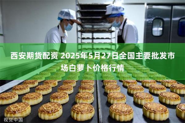 西安期货配资 2025年5月27日全国主要批发市场白萝卜价格行情