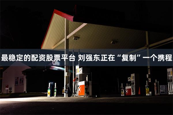 最稳定的配资股票平台 刘强东正在“复制”一个携程