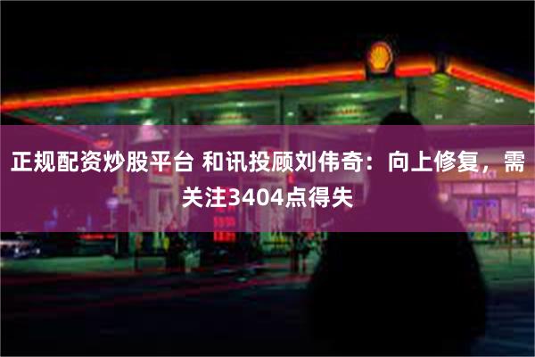 正规配资炒股平台 和讯投顾刘伟奇：向上修复，需关注3404点得失