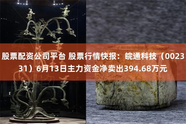 股票配资公司平台 股票行情快报：皖通科技（002331）6月13日主力资金净卖出394.68万元