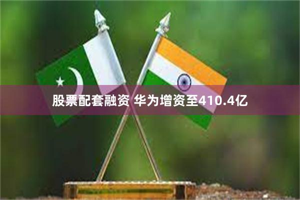 股票配套融资 华为增资至410.4亿