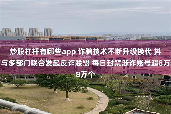 炒股杠杆有哪些app 诈骗技术不断升级换代 抖音与多部门联合发起反诈联盟 每日封禁涉诈账号超8万个