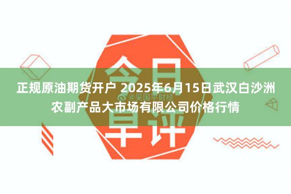 正规原油期货开户 2025年6月15日武汉白沙洲农副产品大市场有限公司价格行情