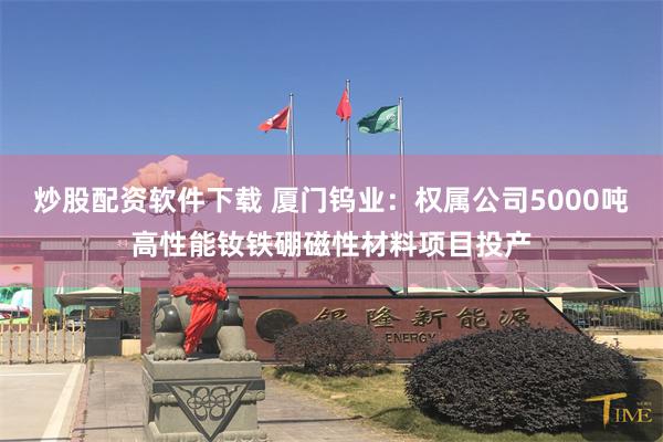 炒股配资软件下载 厦门钨业：权属公司5000吨高性能钕铁硼磁性材料项目投产